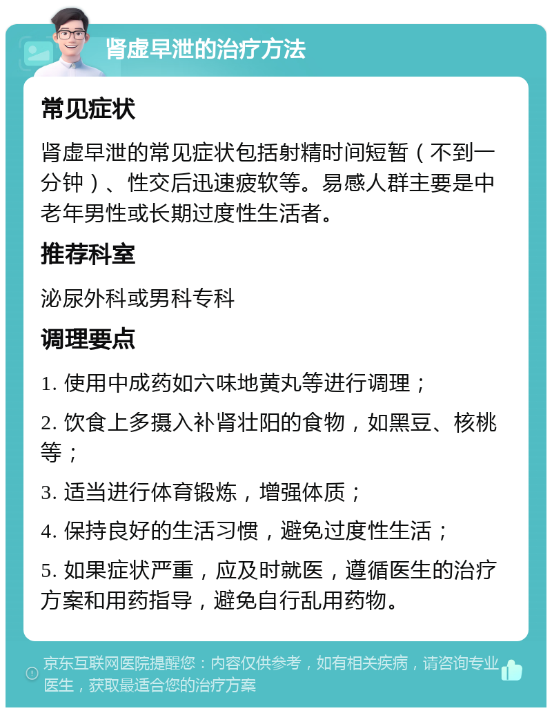 肾虚早泄的治疗方法 常见症状 肾虚早泄的常见症状包括射精时间短暂（不到一分钟）、性交后迅速疲软等。易感人群主要是中老年男性或长期过度性生活者。 推荐科室 泌尿外科或男科专科 调理要点 1. 使用中成药如六味地黄丸等进行调理； 2. 饮食上多摄入补肾壮阳的食物，如黑豆、核桃等； 3. 适当进行体育锻炼，增强体质； 4. 保持良好的生活习惯，避免过度性生活； 5. 如果症状严重，应及时就医，遵循医生的治疗方案和用药指导，避免自行乱用药物。