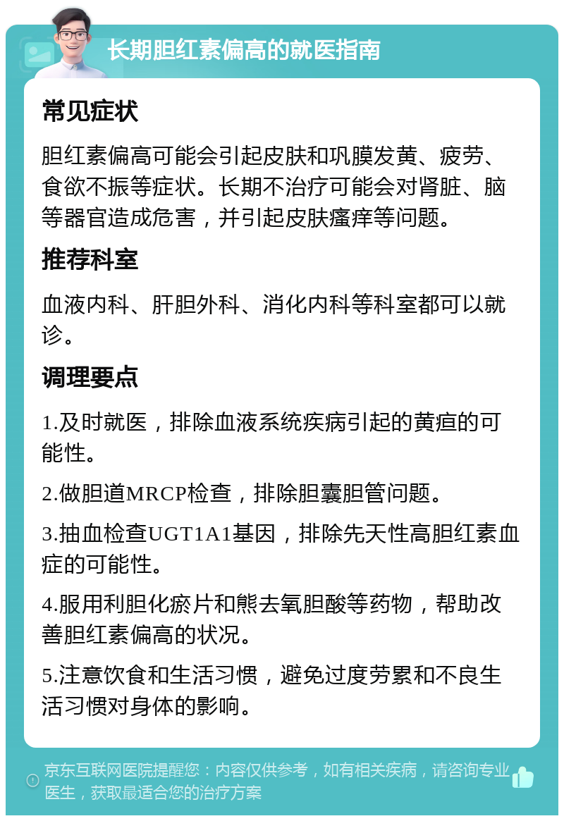 长期胆红素偏高的就医指南 常见症状 胆红素偏高可能会引起皮肤和巩膜发黄、疲劳、食欲不振等症状。长期不治疗可能会对肾脏、脑等器官造成危害，并引起皮肤瘙痒等问题。 推荐科室 血液内科、肝胆外科、消化内科等科室都可以就诊。 调理要点 1.及时就医，排除血液系统疾病引起的黄疸的可能性。 2.做胆道MRCP检查，排除胆囊胆管问题。 3.抽血检查UGT1A1基因，排除先天性高胆红素血症的可能性。 4.服用利胆化瘀片和熊去氧胆酸等药物，帮助改善胆红素偏高的状况。 5.注意饮食和生活习惯，避免过度劳累和不良生活习惯对身体的影响。