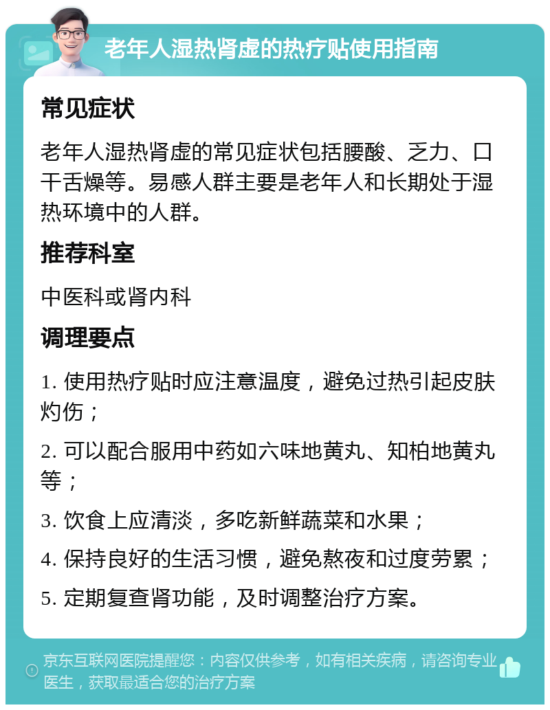 老年人湿热肾虚的热疗贴使用指南 常见症状 老年人湿热肾虚的常见症状包括腰酸、乏力、口干舌燥等。易感人群主要是老年人和长期处于湿热环境中的人群。 推荐科室 中医科或肾内科 调理要点 1. 使用热疗贴时应注意温度，避免过热引起皮肤灼伤； 2. 可以配合服用中药如六味地黄丸、知柏地黄丸等； 3. 饮食上应清淡，多吃新鲜蔬菜和水果； 4. 保持良好的生活习惯，避免熬夜和过度劳累； 5. 定期复查肾功能，及时调整治疗方案。