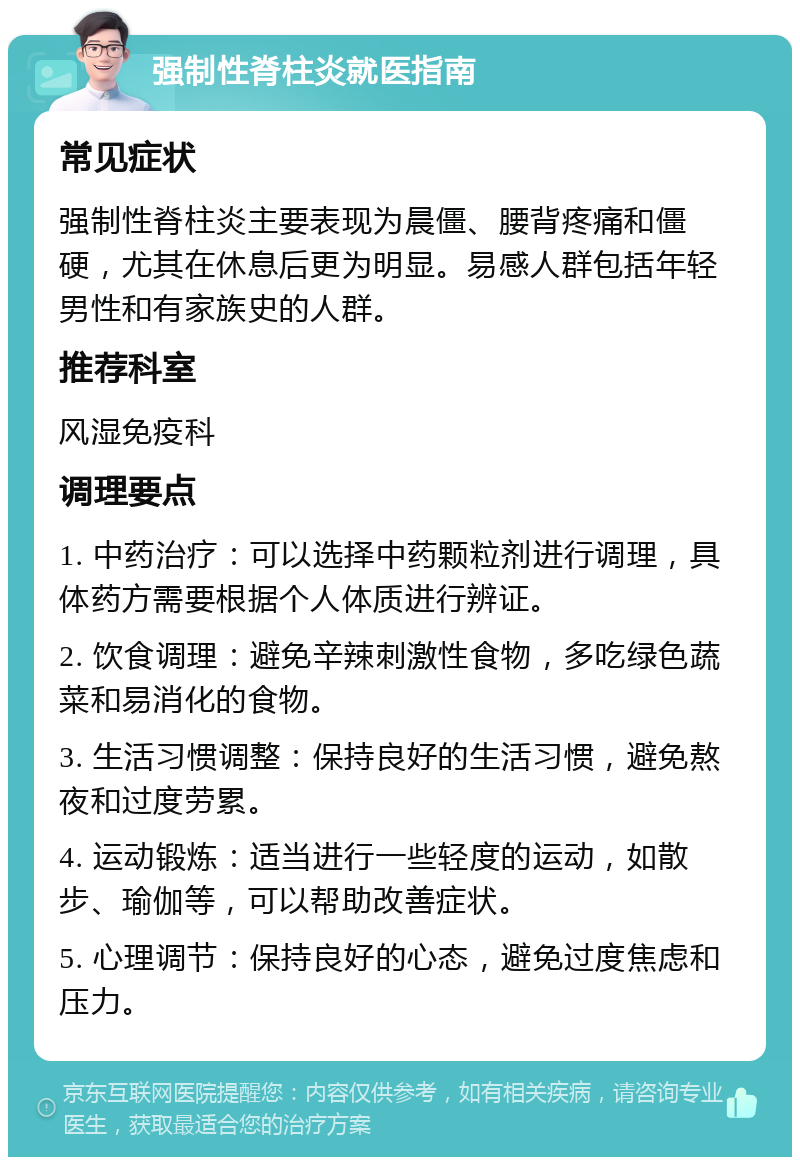 强制性脊柱炎就医指南 常见症状 强制性脊柱炎主要表现为晨僵、腰背疼痛和僵硬，尤其在休息后更为明显。易感人群包括年轻男性和有家族史的人群。 推荐科室 风湿免疫科 调理要点 1. 中药治疗：可以选择中药颗粒剂进行调理，具体药方需要根据个人体质进行辨证。 2. 饮食调理：避免辛辣刺激性食物，多吃绿色蔬菜和易消化的食物。 3. 生活习惯调整：保持良好的生活习惯，避免熬夜和过度劳累。 4. 运动锻炼：适当进行一些轻度的运动，如散步、瑜伽等，可以帮助改善症状。 5. 心理调节：保持良好的心态，避免过度焦虑和压力。