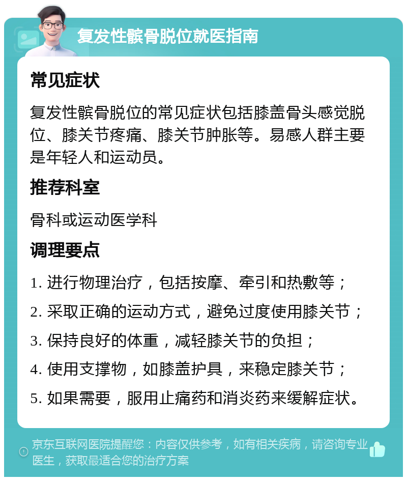 复发性髌骨脱位就医指南 常见症状 复发性髌骨脱位的常见症状包括膝盖骨头感觉脱位、膝关节疼痛、膝关节肿胀等。易感人群主要是年轻人和运动员。 推荐科室 骨科或运动医学科 调理要点 1. 进行物理治疗，包括按摩、牵引和热敷等； 2. 采取正确的运动方式，避免过度使用膝关节； 3. 保持良好的体重，减轻膝关节的负担； 4. 使用支撑物，如膝盖护具，来稳定膝关节； 5. 如果需要，服用止痛药和消炎药来缓解症状。