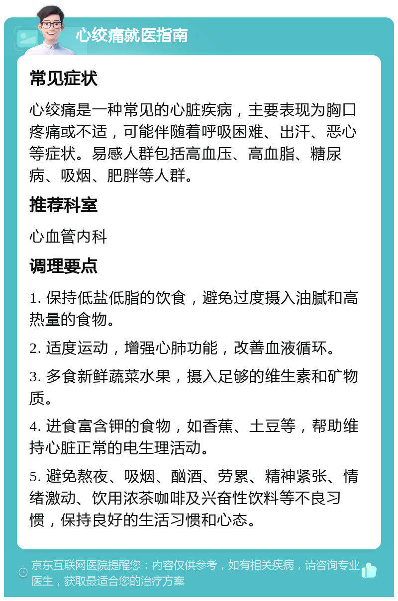 心绞痛就医指南 常见症状 心绞痛是一种常见的心脏疾病，主要表现为胸口疼痛或不适，可能伴随着呼吸困难、出汗、恶心等症状。易感人群包括高血压、高血脂、糖尿病、吸烟、肥胖等人群。 推荐科室 心血管内科 调理要点 1. 保持低盐低脂的饮食，避免过度摄入油腻和高热量的食物。 2. 适度运动，增强心肺功能，改善血液循环。 3. 多食新鲜蔬菜水果，摄入足够的维生素和矿物质。 4. 进食富含钾的食物，如香蕉、土豆等，帮助维持心脏正常的电生理活动。 5. 避免熬夜、吸烟、酗酒、劳累、精神紧张、情绪激动、饮用浓茶咖啡及兴奋性饮料等不良习惯，保持良好的生活习惯和心态。