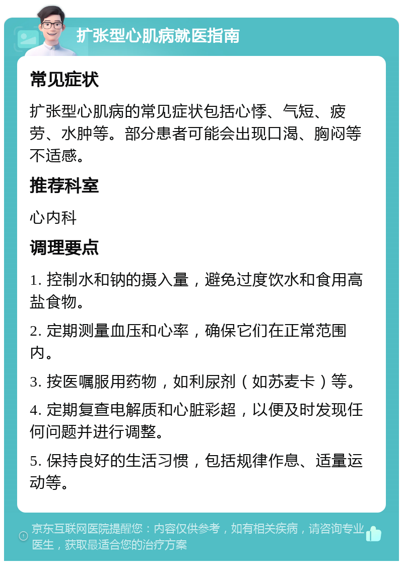 扩张型心肌病就医指南 常见症状 扩张型心肌病的常见症状包括心悸、气短、疲劳、水肿等。部分患者可能会出现口渴、胸闷等不适感。 推荐科室 心内科 调理要点 1. 控制水和钠的摄入量，避免过度饮水和食用高盐食物。 2. 定期测量血压和心率，确保它们在正常范围内。 3. 按医嘱服用药物，如利尿剂（如苏麦卡）等。 4. 定期复查电解质和心脏彩超，以便及时发现任何问题并进行调整。 5. 保持良好的生活习惯，包括规律作息、适量运动等。