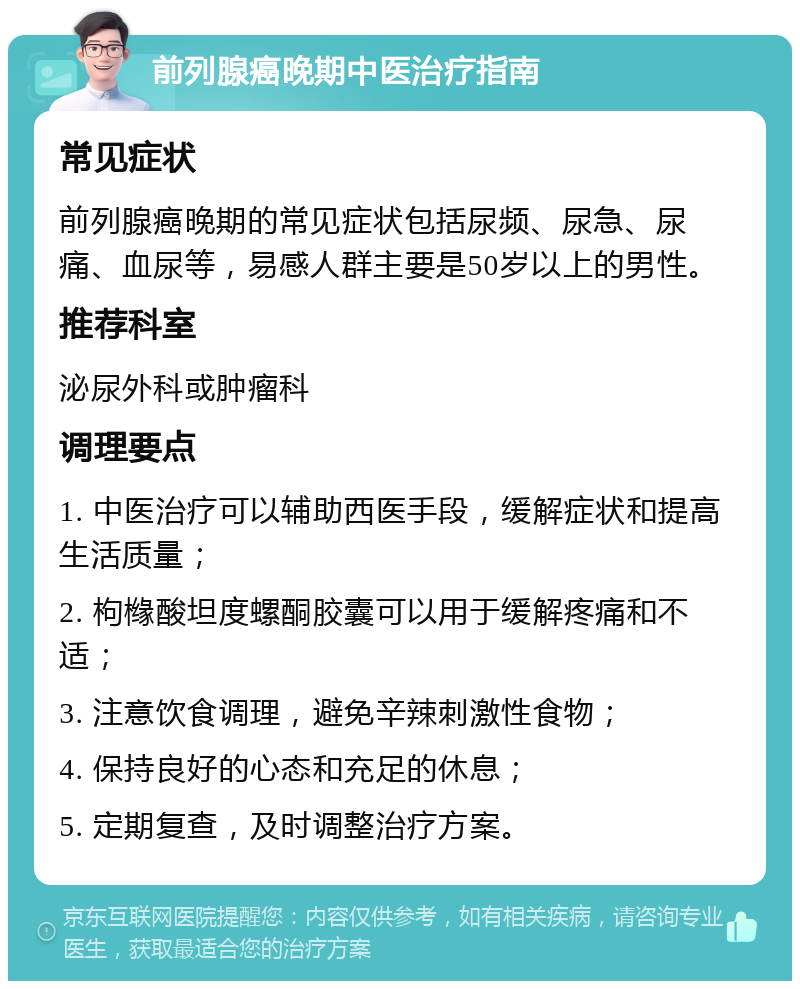 前列腺癌晚期中医治疗指南 常见症状 前列腺癌晚期的常见症状包括尿频、尿急、尿痛、血尿等，易感人群主要是50岁以上的男性。 推荐科室 泌尿外科或肿瘤科 调理要点 1. 中医治疗可以辅助西医手段，缓解症状和提高生活质量； 2. 枸橼酸坦度螺酮胶囊可以用于缓解疼痛和不适； 3. 注意饮食调理，避免辛辣刺激性食物； 4. 保持良好的心态和充足的休息； 5. 定期复查，及时调整治疗方案。