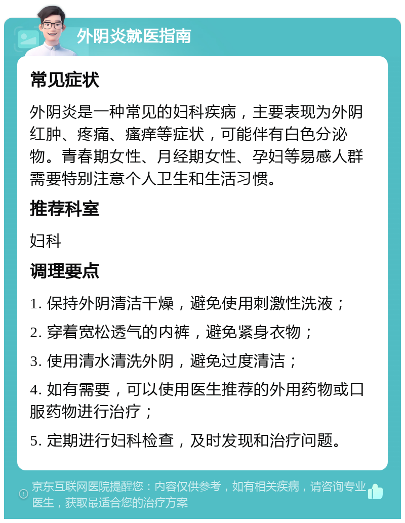 外阴炎就医指南 常见症状 外阴炎是一种常见的妇科疾病，主要表现为外阴红肿、疼痛、瘙痒等症状，可能伴有白色分泌物。青春期女性、月经期女性、孕妇等易感人群需要特别注意个人卫生和生活习惯。 推荐科室 妇科 调理要点 1. 保持外阴清洁干燥，避免使用刺激性洗液； 2. 穿着宽松透气的内裤，避免紧身衣物； 3. 使用清水清洗外阴，避免过度清洁； 4. 如有需要，可以使用医生推荐的外用药物或口服药物进行治疗； 5. 定期进行妇科检查，及时发现和治疗问题。