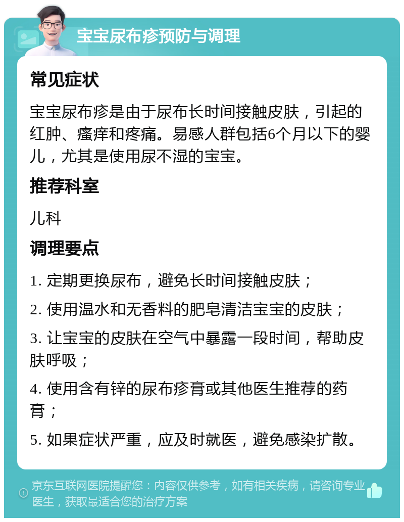 宝宝尿布疹预防与调理 常见症状 宝宝尿布疹是由于尿布长时间接触皮肤，引起的红肿、瘙痒和疼痛。易感人群包括6个月以下的婴儿，尤其是使用尿不湿的宝宝。 推荐科室 儿科 调理要点 1. 定期更换尿布，避免长时间接触皮肤； 2. 使用温水和无香料的肥皂清洁宝宝的皮肤； 3. 让宝宝的皮肤在空气中暴露一段时间，帮助皮肤呼吸； 4. 使用含有锌的尿布疹膏或其他医生推荐的药膏； 5. 如果症状严重，应及时就医，避免感染扩散。