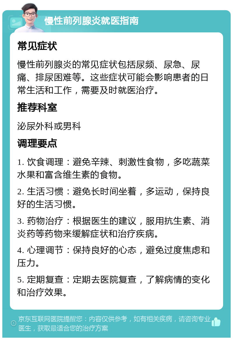 慢性前列腺炎就医指南 常见症状 慢性前列腺炎的常见症状包括尿频、尿急、尿痛、排尿困难等。这些症状可能会影响患者的日常生活和工作，需要及时就医治疗。 推荐科室 泌尿外科或男科 调理要点 1. 饮食调理：避免辛辣、刺激性食物，多吃蔬菜水果和富含维生素的食物。 2. 生活习惯：避免长时间坐着，多运动，保持良好的生活习惯。 3. 药物治疗：根据医生的建议，服用抗生素、消炎药等药物来缓解症状和治疗疾病。 4. 心理调节：保持良好的心态，避免过度焦虑和压力。 5. 定期复查：定期去医院复查，了解病情的变化和治疗效果。