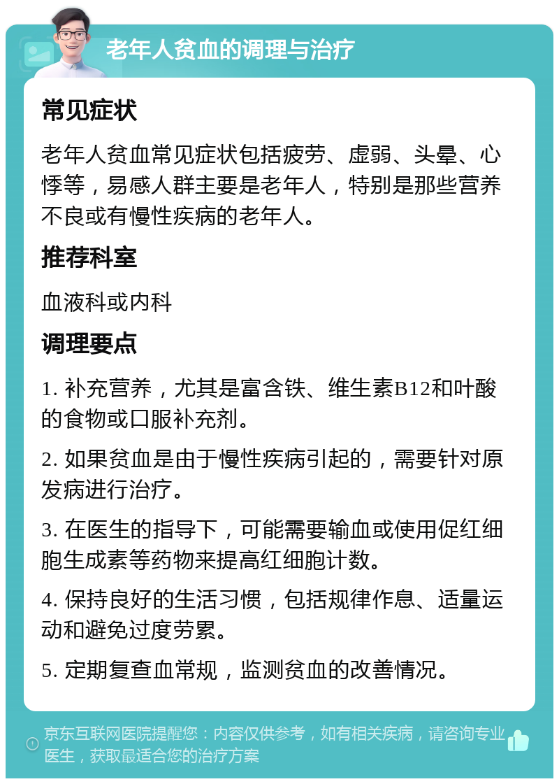 老年人贫血的调理与治疗 常见症状 老年人贫血常见症状包括疲劳、虚弱、头晕、心悸等，易感人群主要是老年人，特别是那些营养不良或有慢性疾病的老年人。 推荐科室 血液科或内科 调理要点 1. 补充营养，尤其是富含铁、维生素B12和叶酸的食物或口服补充剂。 2. 如果贫血是由于慢性疾病引起的，需要针对原发病进行治疗。 3. 在医生的指导下，可能需要输血或使用促红细胞生成素等药物来提高红细胞计数。 4. 保持良好的生活习惯，包括规律作息、适量运动和避免过度劳累。 5. 定期复查血常规，监测贫血的改善情况。