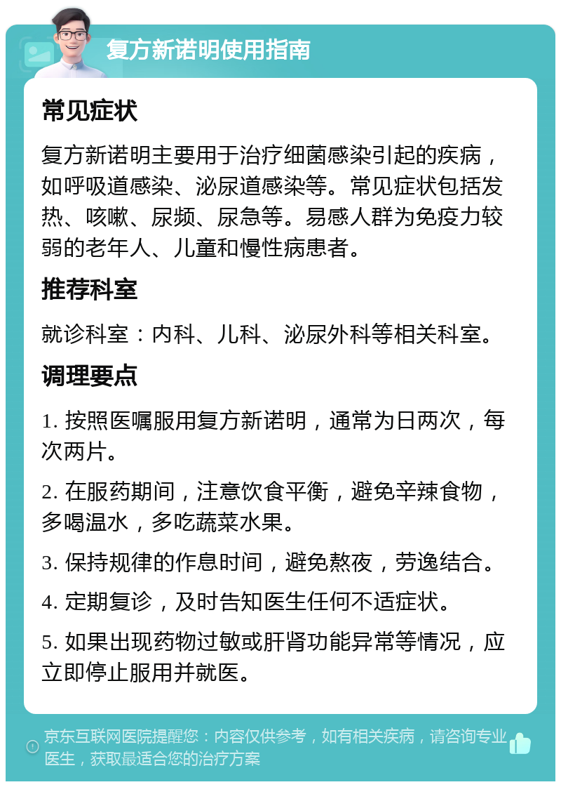 复方新诺明使用指南 常见症状 复方新诺明主要用于治疗细菌感染引起的疾病，如呼吸道感染、泌尿道感染等。常见症状包括发热、咳嗽、尿频、尿急等。易感人群为免疫力较弱的老年人、儿童和慢性病患者。 推荐科室 就诊科室：内科、儿科、泌尿外科等相关科室。 调理要点 1. 按照医嘱服用复方新诺明，通常为日两次，每次两片。 2. 在服药期间，注意饮食平衡，避免辛辣食物，多喝温水，多吃蔬菜水果。 3. 保持规律的作息时间，避免熬夜，劳逸结合。 4. 定期复诊，及时告知医生任何不适症状。 5. 如果出现药物过敏或肝肾功能异常等情况，应立即停止服用并就医。