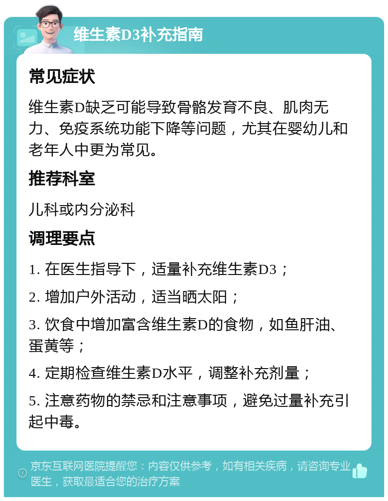 维生素D3补充指南 常见症状 维生素D缺乏可能导致骨骼发育不良、肌肉无力、免疫系统功能下降等问题，尤其在婴幼儿和老年人中更为常见。 推荐科室 儿科或内分泌科 调理要点 1. 在医生指导下，适量补充维生素D3； 2. 增加户外活动，适当晒太阳； 3. 饮食中增加富含维生素D的食物，如鱼肝油、蛋黄等； 4. 定期检查维生素D水平，调整补充剂量； 5. 注意药物的禁忌和注意事项，避免过量补充引起中毒。