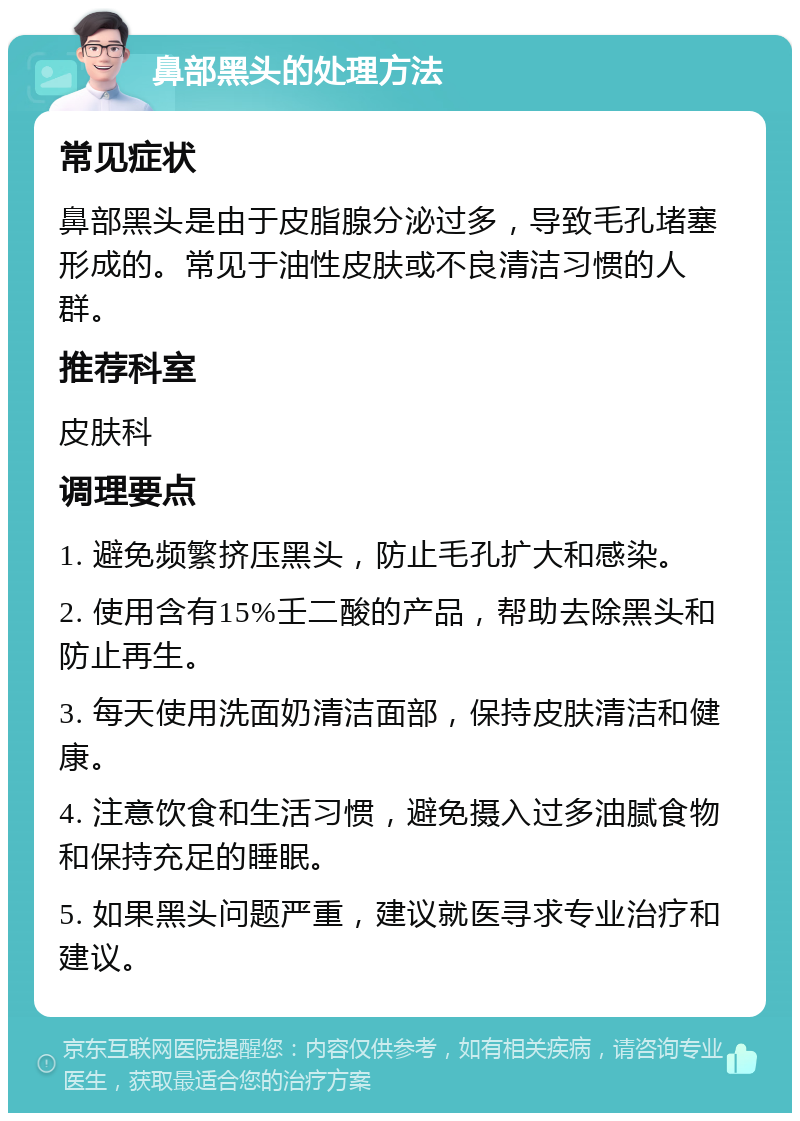 鼻部黑头的处理方法 常见症状 鼻部黑头是由于皮脂腺分泌过多，导致毛孔堵塞形成的。常见于油性皮肤或不良清洁习惯的人群。 推荐科室 皮肤科 调理要点 1. 避免频繁挤压黑头，防止毛孔扩大和感染。 2. 使用含有15%壬二酸的产品，帮助去除黑头和防止再生。 3. 每天使用洗面奶清洁面部，保持皮肤清洁和健康。 4. 注意饮食和生活习惯，避免摄入过多油腻食物和保持充足的睡眠。 5. 如果黑头问题严重，建议就医寻求专业治疗和建议。