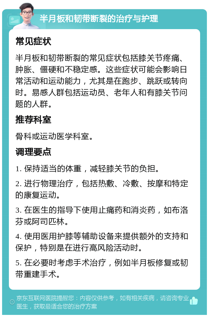 半月板和韧带断裂的治疗与护理 常见症状 半月板和韧带断裂的常见症状包括膝关节疼痛、肿胀、僵硬和不稳定感。这些症状可能会影响日常活动和运动能力，尤其是在跑步、跳跃或转向时。易感人群包括运动员、老年人和有膝关节问题的人群。 推荐科室 骨科或运动医学科室。 调理要点 1. 保持适当的体重，减轻膝关节的负担。 2. 进行物理治疗，包括热敷、冷敷、按摩和特定的康复运动。 3. 在医生的指导下使用止痛药和消炎药，如布洛芬或阿司匹林。 4. 使用医用护膝等辅助设备来提供额外的支持和保护，特别是在进行高风险活动时。 5. 在必要时考虑手术治疗，例如半月板修复或韧带重建手术。