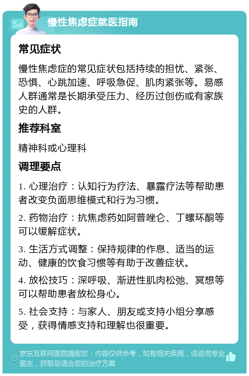 慢性焦虑症就医指南 常见症状 慢性焦虑症的常见症状包括持续的担忧、紧张、恐惧、心跳加速、呼吸急促、肌肉紧张等。易感人群通常是长期承受压力、经历过创伤或有家族史的人群。 推荐科室 精神科或心理科 调理要点 1. 心理治疗：认知行为疗法、暴露疗法等帮助患者改变负面思维模式和行为习惯。 2. 药物治疗：抗焦虑药如阿普唑仑、丁螺环酮等可以缓解症状。 3. 生活方式调整：保持规律的作息、适当的运动、健康的饮食习惯等有助于改善症状。 4. 放松技巧：深呼吸、渐进性肌肉松弛、冥想等可以帮助患者放松身心。 5. 社会支持：与家人、朋友或支持小组分享感受，获得情感支持和理解也很重要。