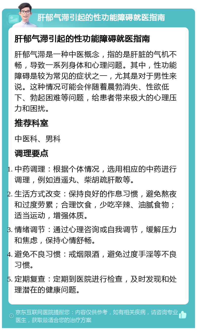 肝郁气滞引起的性功能障碍就医指南 肝郁气滞引起的性功能障碍就医指南 肝郁气滞是一种中医概念，指的是肝脏的气机不畅，导致一系列身体和心理问题。其中，性功能障碍是较为常见的症状之一，尤其是对于男性来说。这种情况可能会伴随着晨勃消失、性欲低下、勃起困难等问题，给患者带来极大的心理压力和困扰。 推荐科室 中医科、男科 调理要点 中药调理：根据个体情况，选用相应的中药进行调理，例如逍遥丸、柴胡疏肝散等。 生活方式改变：保持良好的作息习惯，避免熬夜和过度劳累；合理饮食，少吃辛辣、油腻食物；适当运动，增强体质。 情绪调节：通过心理咨询或自我调节，缓解压力和焦虑，保持心情舒畅。 避免不良习惯：戒烟限酒，避免过度手淫等不良习惯。 定期复查：定期到医院进行检查，及时发现和处理潜在的健康问题。