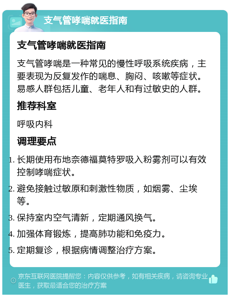 支气管哮喘就医指南 支气管哮喘就医指南 支气管哮喘是一种常见的慢性呼吸系统疾病，主要表现为反复发作的喘息、胸闷、咳嗽等症状。易感人群包括儿童、老年人和有过敏史的人群。 推荐科室 呼吸内科 调理要点 长期使用布地奈德福莫特罗吸入粉雾剂可以有效控制哮喘症状。 避免接触过敏原和刺激性物质，如烟雾、尘埃等。 保持室内空气清新，定期通风换气。 加强体育锻炼，提高肺功能和免疫力。 定期复诊，根据病情调整治疗方案。