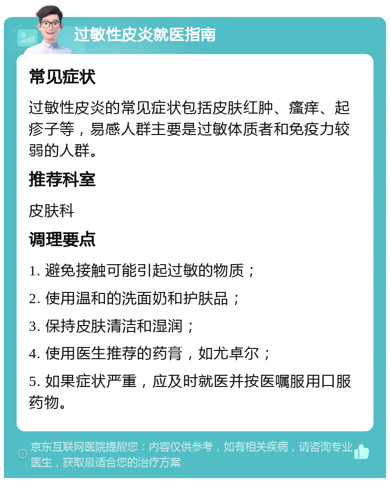 过敏性皮炎就医指南 常见症状 过敏性皮炎的常见症状包括皮肤红肿、瘙痒、起疹子等，易感人群主要是过敏体质者和免疫力较弱的人群。 推荐科室 皮肤科 调理要点 1. 避免接触可能引起过敏的物质； 2. 使用温和的洗面奶和护肤品； 3. 保持皮肤清洁和湿润； 4. 使用医生推荐的药膏，如尤卓尔； 5. 如果症状严重，应及时就医并按医嘱服用口服药物。