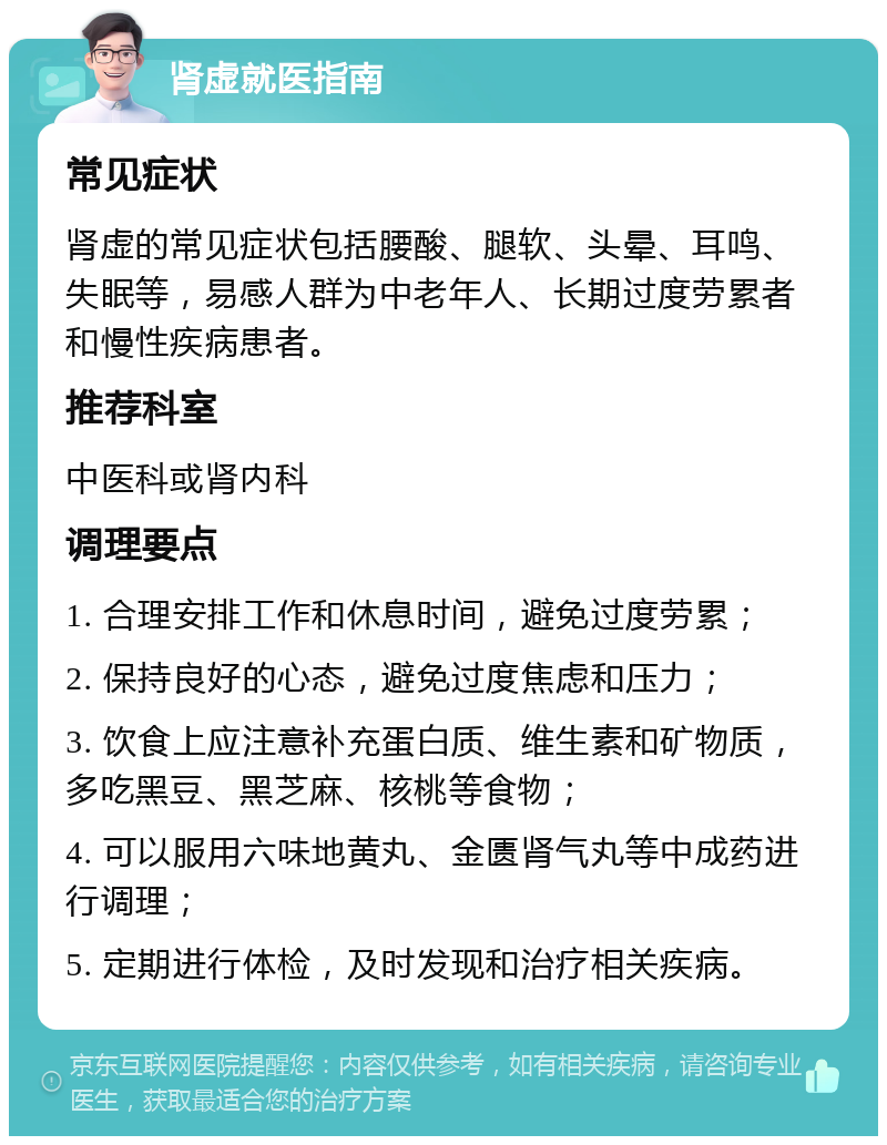 肾虚就医指南 常见症状 肾虚的常见症状包括腰酸、腿软、头晕、耳鸣、失眠等，易感人群为中老年人、长期过度劳累者和慢性疾病患者。 推荐科室 中医科或肾内科 调理要点 1. 合理安排工作和休息时间，避免过度劳累； 2. 保持良好的心态，避免过度焦虑和压力； 3. 饮食上应注意补充蛋白质、维生素和矿物质，多吃黑豆、黑芝麻、核桃等食物； 4. 可以服用六味地黄丸、金匮肾气丸等中成药进行调理； 5. 定期进行体检，及时发现和治疗相关疾病。