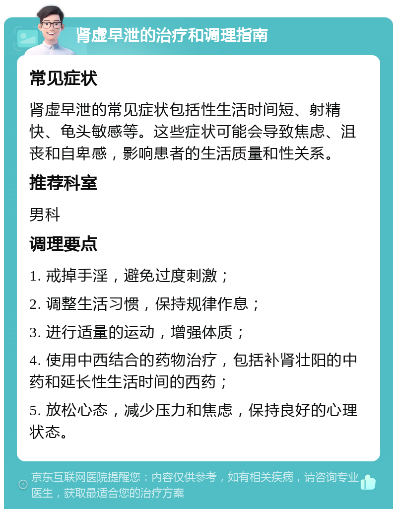 肾虚早泄的治疗和调理指南 常见症状 肾虚早泄的常见症状包括性生活时间短、射精快、龟头敏感等。这些症状可能会导致焦虑、沮丧和自卑感，影响患者的生活质量和性关系。 推荐科室 男科 调理要点 1. 戒掉手淫，避免过度刺激； 2. 调整生活习惯，保持规律作息； 3. 进行适量的运动，增强体质； 4. 使用中西结合的药物治疗，包括补肾壮阳的中药和延长性生活时间的西药； 5. 放松心态，减少压力和焦虑，保持良好的心理状态。