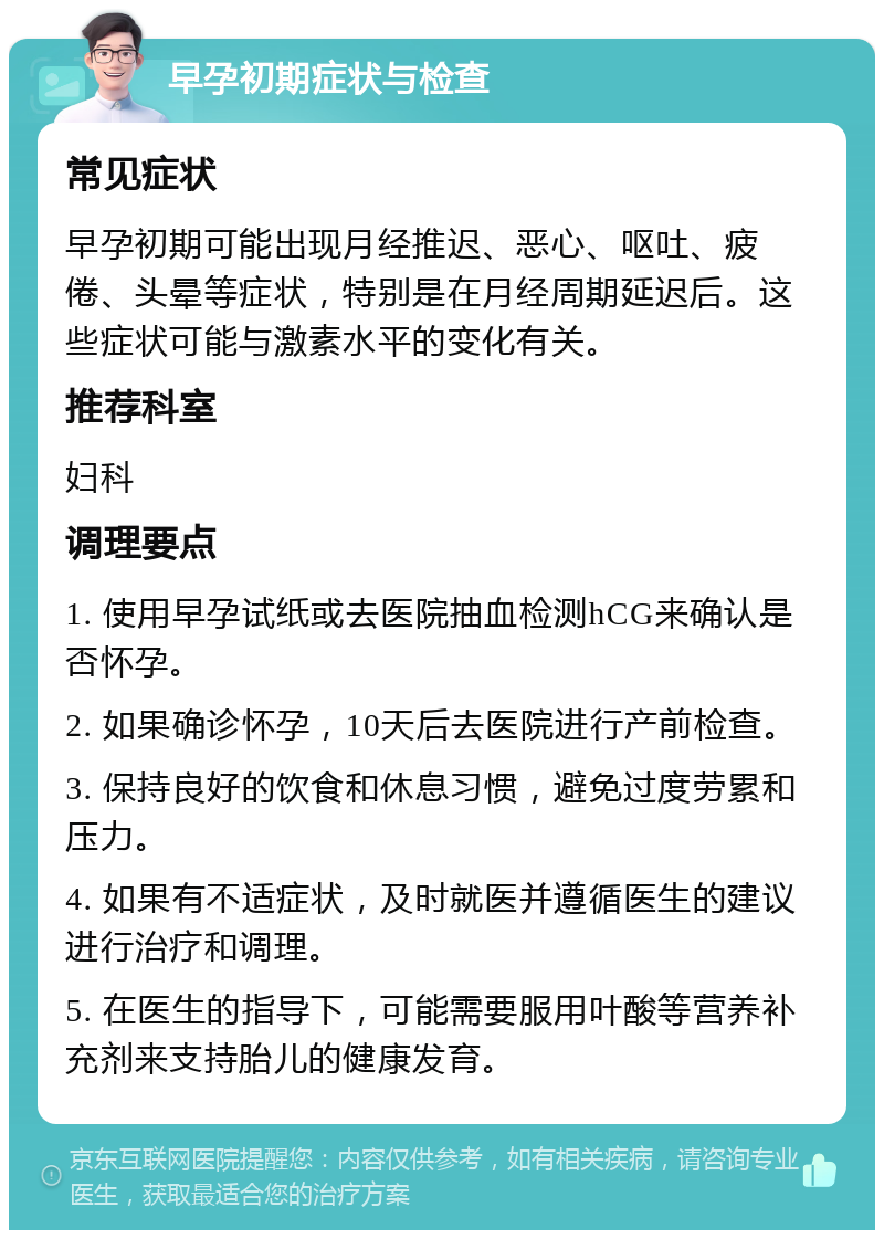 早孕初期症状与检查 常见症状 早孕初期可能出现月经推迟、恶心、呕吐、疲倦、头晕等症状，特别是在月经周期延迟后。这些症状可能与激素水平的变化有关。 推荐科室 妇科 调理要点 1. 使用早孕试纸或去医院抽血检测hCG来确认是否怀孕。 2. 如果确诊怀孕，10天后去医院进行产前检查。 3. 保持良好的饮食和休息习惯，避免过度劳累和压力。 4. 如果有不适症状，及时就医并遵循医生的建议进行治疗和调理。 5. 在医生的指导下，可能需要服用叶酸等营养补充剂来支持胎儿的健康发育。