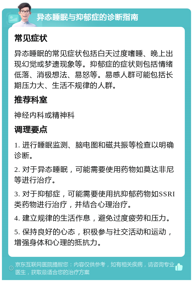 异态睡眠与抑郁症的诊断指南 常见症状 异态睡眠的常见症状包括白天过度嗜睡、晚上出现幻觉或梦遗现象等。抑郁症的症状则包括情绪低落、消极想法、易怒等。易感人群可能包括长期压力大、生活不规律的人群。 推荐科室 神经内科或精神科 调理要点 1. 进行睡眠监测、脑电图和磁共振等检查以明确诊断。 2. 对于异态睡眠，可能需要使用药物如莫达非尼等进行治疗。 3. 对于抑郁症，可能需要使用抗抑郁药物如SSRI类药物进行治疗，并结合心理治疗。 4. 建立规律的生活作息，避免过度疲劳和压力。 5. 保持良好的心态，积极参与社交活动和运动，增强身体和心理的抵抗力。