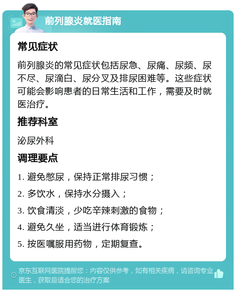 前列腺炎就医指南 常见症状 前列腺炎的常见症状包括尿急、尿痛、尿频、尿不尽、尿滴白、尿分叉及排尿困难等。这些症状可能会影响患者的日常生活和工作，需要及时就医治疗。 推荐科室 泌尿外科 调理要点 1. 避免憋尿，保持正常排尿习惯； 2. 多饮水，保持水分摄入； 3. 饮食清淡，少吃辛辣刺激的食物； 4. 避免久坐，适当进行体育锻炼； 5. 按医嘱服用药物，定期复查。