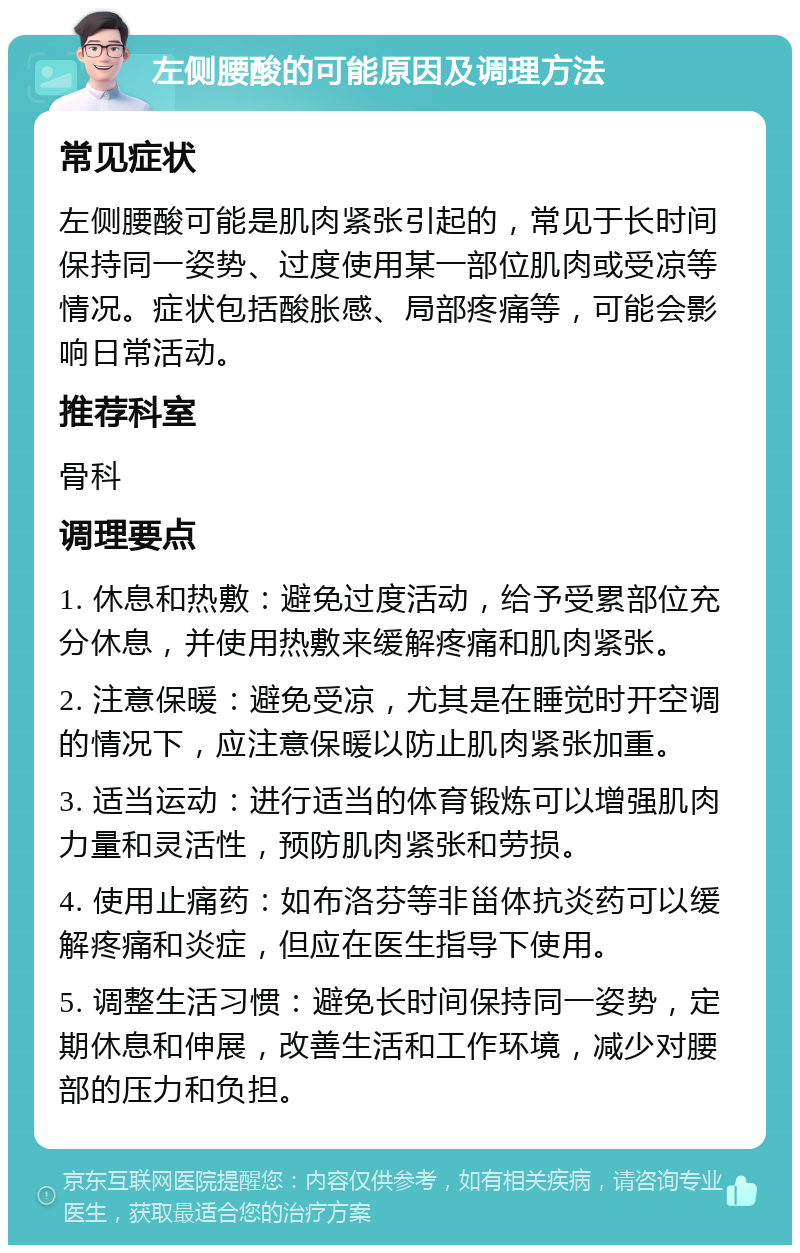 左侧腰酸的可能原因及调理方法 常见症状 左侧腰酸可能是肌肉紧张引起的，常见于长时间保持同一姿势、过度使用某一部位肌肉或受凉等情况。症状包括酸胀感、局部疼痛等，可能会影响日常活动。 推荐科室 骨科 调理要点 1. 休息和热敷：避免过度活动，给予受累部位充分休息，并使用热敷来缓解疼痛和肌肉紧张。 2. 注意保暖：避免受凉，尤其是在睡觉时开空调的情况下，应注意保暖以防止肌肉紧张加重。 3. 适当运动：进行适当的体育锻炼可以增强肌肉力量和灵活性，预防肌肉紧张和劳损。 4. 使用止痛药：如布洛芬等非甾体抗炎药可以缓解疼痛和炎症，但应在医生指导下使用。 5. 调整生活习惯：避免长时间保持同一姿势，定期休息和伸展，改善生活和工作环境，减少对腰部的压力和负担。