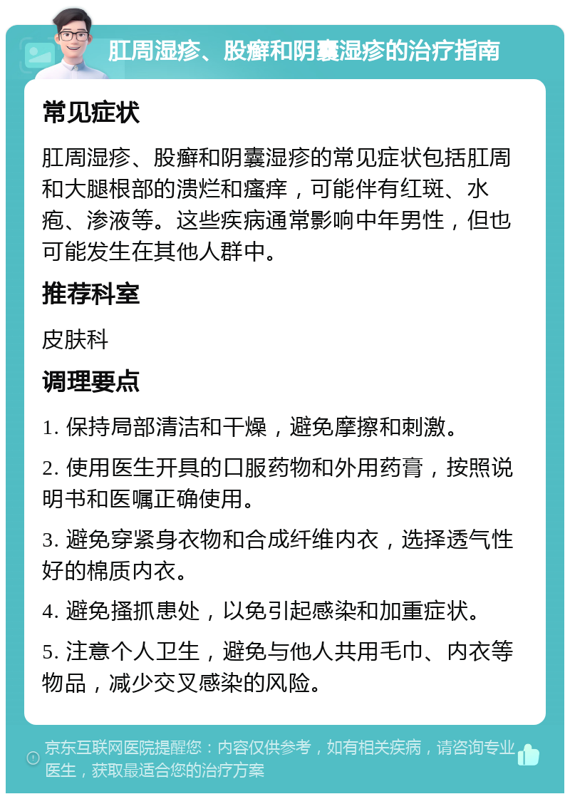 肛周湿疹、股癣和阴囊湿疹的治疗指南 常见症状 肛周湿疹、股癣和阴囊湿疹的常见症状包括肛周和大腿根部的溃烂和瘙痒，可能伴有红斑、水疱、渗液等。这些疾病通常影响中年男性，但也可能发生在其他人群中。 推荐科室 皮肤科 调理要点 1. 保持局部清洁和干燥，避免摩擦和刺激。 2. 使用医生开具的口服药物和外用药膏，按照说明书和医嘱正确使用。 3. 避免穿紧身衣物和合成纤维内衣，选择透气性好的棉质内衣。 4. 避免搔抓患处，以免引起感染和加重症状。 5. 注意个人卫生，避免与他人共用毛巾、内衣等物品，减少交叉感染的风险。