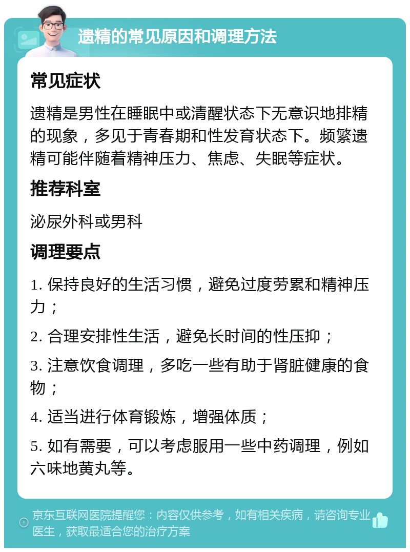 遗精的常见原因和调理方法 常见症状 遗精是男性在睡眠中或清醒状态下无意识地排精的现象，多见于青春期和性发育状态下。频繁遗精可能伴随着精神压力、焦虑、失眠等症状。 推荐科室 泌尿外科或男科 调理要点 1. 保持良好的生活习惯，避免过度劳累和精神压力； 2. 合理安排性生活，避免长时间的性压抑； 3. 注意饮食调理，多吃一些有助于肾脏健康的食物； 4. 适当进行体育锻炼，增强体质； 5. 如有需要，可以考虑服用一些中药调理，例如六味地黄丸等。