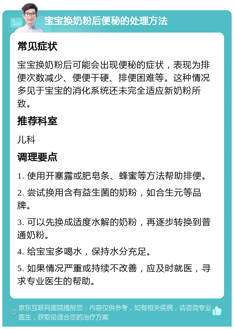 宝宝换奶粉后便秘的处理方法 常见症状 宝宝换奶粉后可能会出现便秘的症状，表现为排便次数减少、便便干硬、排便困难等。这种情况多见于宝宝的消化系统还未完全适应新奶粉所致。 推荐科室 儿科 调理要点 1. 使用开塞露或肥皂条、蜂蜜等方法帮助排便。 2. 尝试换用含有益生菌的奶粉，如合生元等品牌。 3. 可以先换成适度水解的奶粉，再逐步转换到普通奶粉。 4. 给宝宝多喝水，保持水分充足。 5. 如果情况严重或持续不改善，应及时就医，寻求专业医生的帮助。