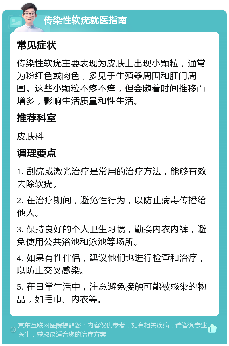 传染性软疣就医指南 常见症状 传染性软疣主要表现为皮肤上出现小颗粒，通常为粉红色或肉色，多见于生殖器周围和肛门周围。这些小颗粒不疼不痒，但会随着时间推移而增多，影响生活质量和性生活。 推荐科室 皮肤科 调理要点 1. 刮疣或激光治疗是常用的治疗方法，能够有效去除软疣。 2. 在治疗期间，避免性行为，以防止病毒传播给他人。 3. 保持良好的个人卫生习惯，勤换内衣内裤，避免使用公共浴池和泳池等场所。 4. 如果有性伴侣，建议他们也进行检查和治疗，以防止交叉感染。 5. 在日常生活中，注意避免接触可能被感染的物品，如毛巾、内衣等。