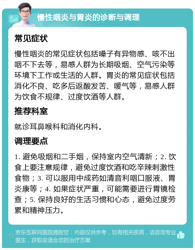 慢性咽炎与胃炎的诊断与调理 常见症状 慢性咽炎的常见症状包括嗓子有异物感、咳不出咽不下去等，易感人群为长期吸烟、空气污染等环境下工作或生活的人群。胃炎的常见症状包括消化不良、吃多后返酸发苦、嗳气等，易感人群为饮食不规律、过度饮酒等人群。 推荐科室 就诊耳鼻喉科和消化内科。 调理要点 1. 避免吸烟和二手烟，保持室内空气清新；2. 饮食上要注意规律，避免过度饮酒和吃辛辣刺激性食物；3. 可以服用中成药如清音利咽口服液、胃炎康等；4. 如果症状严重，可能需要进行胃镜检查；5. 保持良好的生活习惯和心态，避免过度劳累和精神压力。