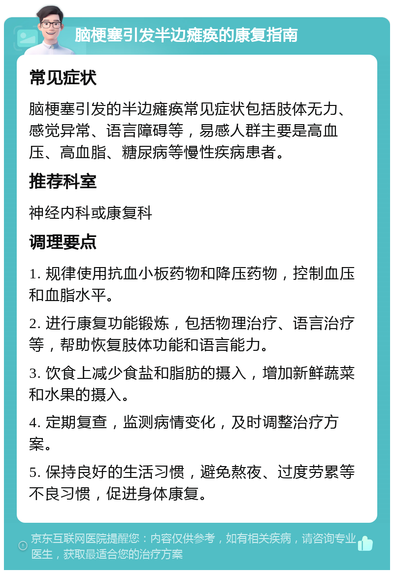 脑梗塞引发半边瘫痪的康复指南 常见症状 脑梗塞引发的半边瘫痪常见症状包括肢体无力、感觉异常、语言障碍等，易感人群主要是高血压、高血脂、糖尿病等慢性疾病患者。 推荐科室 神经内科或康复科 调理要点 1. 规律使用抗血小板药物和降压药物，控制血压和血脂水平。 2. 进行康复功能锻炼，包括物理治疗、语言治疗等，帮助恢复肢体功能和语言能力。 3. 饮食上减少食盐和脂肪的摄入，增加新鲜蔬菜和水果的摄入。 4. 定期复查，监测病情变化，及时调整治疗方案。 5. 保持良好的生活习惯，避免熬夜、过度劳累等不良习惯，促进身体康复。