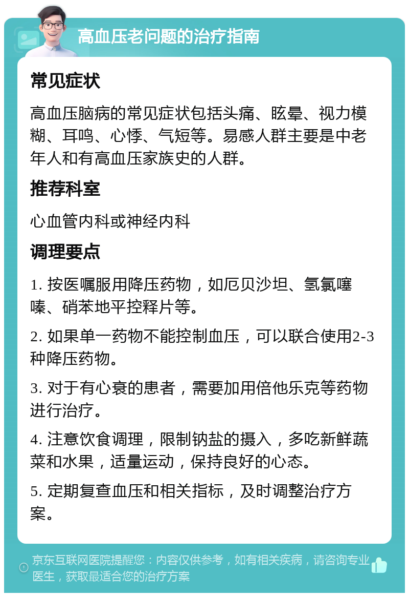 高血压老问题的治疗指南 常见症状 高血压脑病的常见症状包括头痛、眩晕、视力模糊、耳鸣、心悸、气短等。易感人群主要是中老年人和有高血压家族史的人群。 推荐科室 心血管内科或神经内科 调理要点 1. 按医嘱服用降压药物，如厄贝沙坦、氢氯噻嗪、硝苯地平控释片等。 2. 如果单一药物不能控制血压，可以联合使用2-3种降压药物。 3. 对于有心衰的患者，需要加用倍他乐克等药物进行治疗。 4. 注意饮食调理，限制钠盐的摄入，多吃新鲜蔬菜和水果，适量运动，保持良好的心态。 5. 定期复查血压和相关指标，及时调整治疗方案。