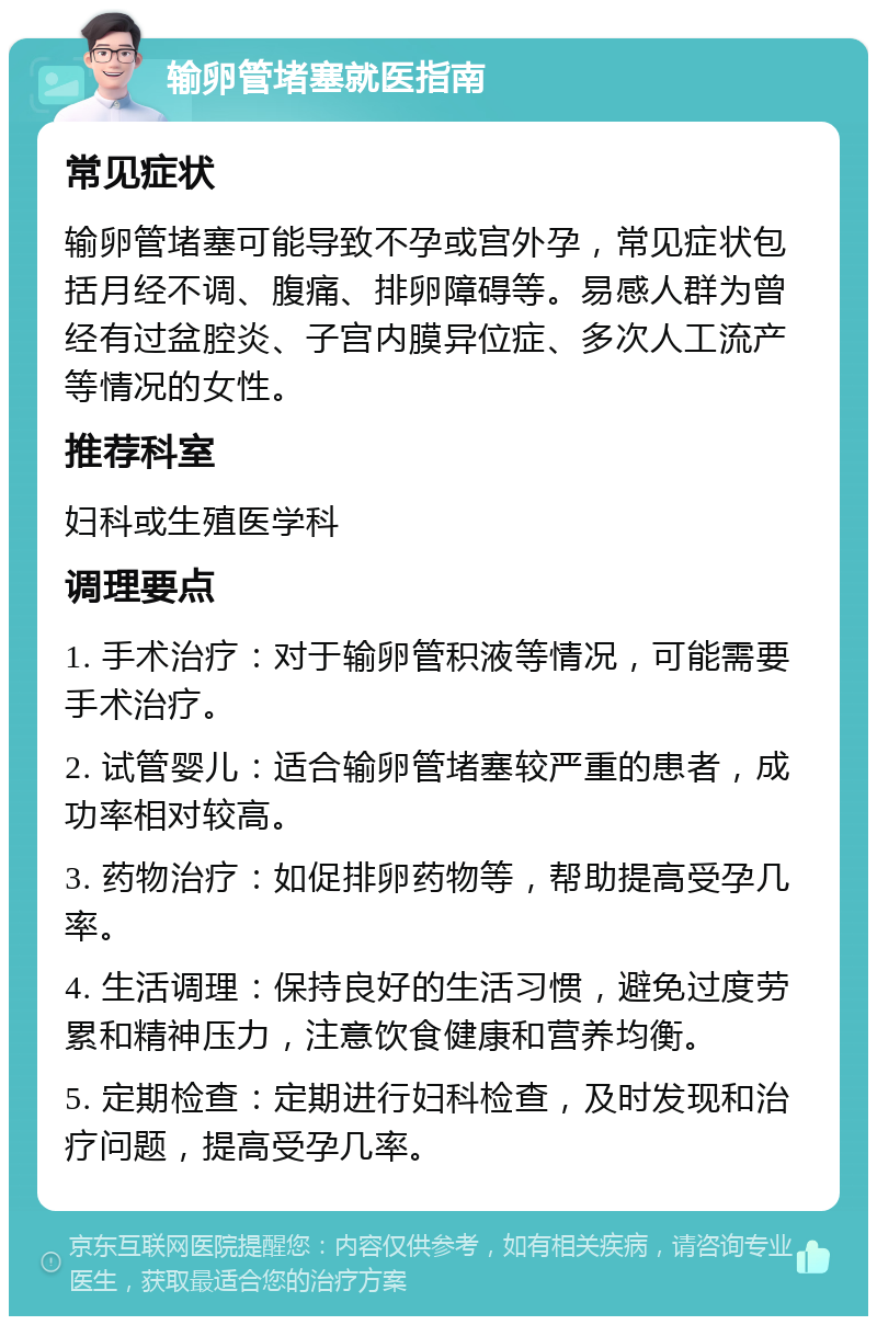 输卵管堵塞就医指南 常见症状 输卵管堵塞可能导致不孕或宫外孕，常见症状包括月经不调、腹痛、排卵障碍等。易感人群为曾经有过盆腔炎、子宫内膜异位症、多次人工流产等情况的女性。 推荐科室 妇科或生殖医学科 调理要点 1. 手术治疗：对于输卵管积液等情况，可能需要手术治疗。 2. 试管婴儿：适合输卵管堵塞较严重的患者，成功率相对较高。 3. 药物治疗：如促排卵药物等，帮助提高受孕几率。 4. 生活调理：保持良好的生活习惯，避免过度劳累和精神压力，注意饮食健康和营养均衡。 5. 定期检查：定期进行妇科检查，及时发现和治疗问题，提高受孕几率。