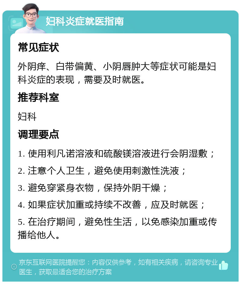 妇科炎症就医指南 常见症状 外阴痒、白带偏黄、小阴唇肿大等症状可能是妇科炎症的表现，需要及时就医。 推荐科室 妇科 调理要点 1. 使用利凡诺溶液和硫酸镁溶液进行会阴湿敷； 2. 注意个人卫生，避免使用刺激性洗液； 3. 避免穿紧身衣物，保持外阴干燥； 4. 如果症状加重或持续不改善，应及时就医； 5. 在治疗期间，避免性生活，以免感染加重或传播给他人。