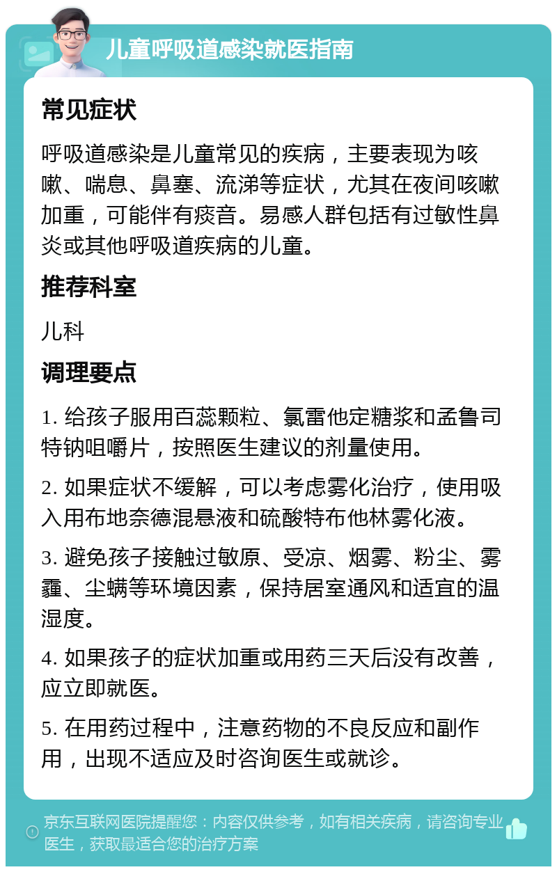 儿童呼吸道感染就医指南 常见症状 呼吸道感染是儿童常见的疾病，主要表现为咳嗽、喘息、鼻塞、流涕等症状，尤其在夜间咳嗽加重，可能伴有痰音。易感人群包括有过敏性鼻炎或其他呼吸道疾病的儿童。 推荐科室 儿科 调理要点 1. 给孩子服用百蕊颗粒、氯雷他定糖浆和孟鲁司特钠咀嚼片，按照医生建议的剂量使用。 2. 如果症状不缓解，可以考虑雾化治疗，使用吸入用布地奈德混悬液和硫酸特布他林雾化液。 3. 避免孩子接触过敏原、受凉、烟雾、粉尘、雾霾、尘螨等环境因素，保持居室通风和适宜的温湿度。 4. 如果孩子的症状加重或用药三天后没有改善，应立即就医。 5. 在用药过程中，注意药物的不良反应和副作用，出现不适应及时咨询医生或就诊。