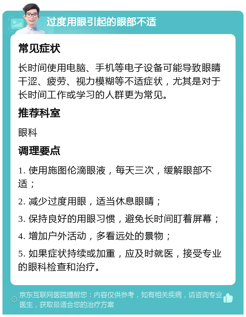 过度用眼引起的眼部不适 常见症状 长时间使用电脑、手机等电子设备可能导致眼睛干涩、疲劳、视力模糊等不适症状，尤其是对于长时间工作或学习的人群更为常见。 推荐科室 眼科 调理要点 1. 使用施图伦滴眼液，每天三次，缓解眼部不适； 2. 减少过度用眼，适当休息眼睛； 3. 保持良好的用眼习惯，避免长时间盯着屏幕； 4. 增加户外活动，多看远处的景物； 5. 如果症状持续或加重，应及时就医，接受专业的眼科检查和治疗。