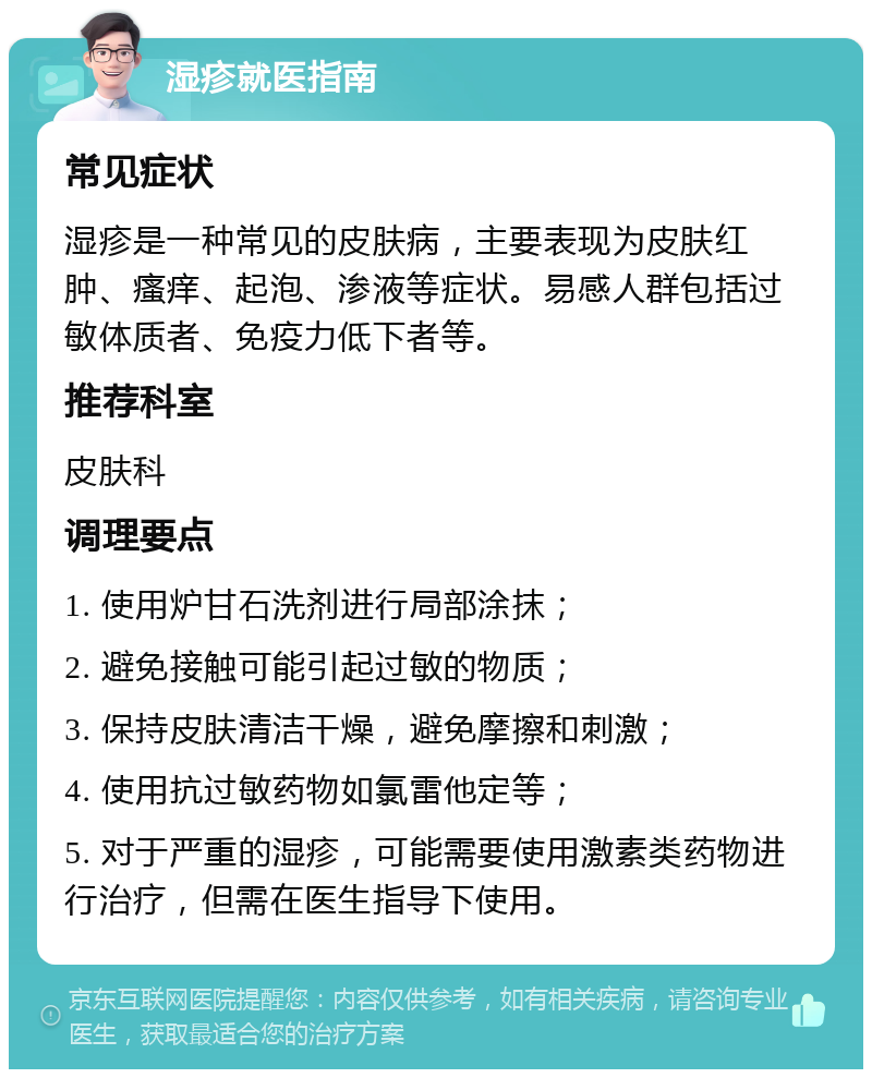 湿疹就医指南 常见症状 湿疹是一种常见的皮肤病，主要表现为皮肤红肿、瘙痒、起泡、渗液等症状。易感人群包括过敏体质者、免疫力低下者等。 推荐科室 皮肤科 调理要点 1. 使用炉甘石洗剂进行局部涂抹； 2. 避免接触可能引起过敏的物质； 3. 保持皮肤清洁干燥，避免摩擦和刺激； 4. 使用抗过敏药物如氯雷他定等； 5. 对于严重的湿疹，可能需要使用激素类药物进行治疗，但需在医生指导下使用。