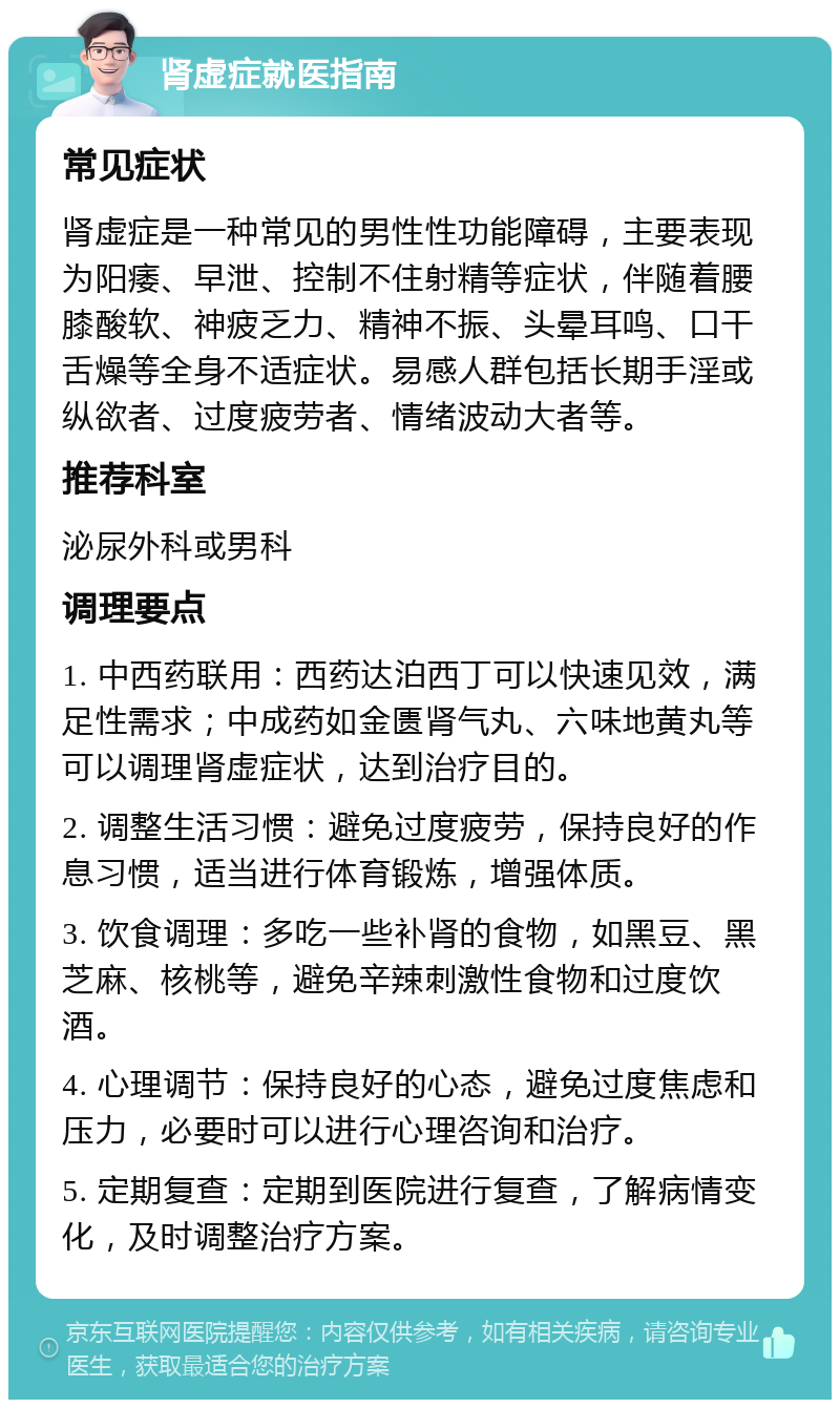 肾虚症就医指南 常见症状 肾虚症是一种常见的男性性功能障碍，主要表现为阳痿、早泄、控制不住射精等症状，伴随着腰膝酸软、神疲乏力、精神不振、头晕耳鸣、口干舌燥等全身不适症状。易感人群包括长期手淫或纵欲者、过度疲劳者、情绪波动大者等。 推荐科室 泌尿外科或男科 调理要点 1. 中西药联用：西药达泊西丁可以快速见效，满足性需求；中成药如金匮肾气丸、六味地黄丸等可以调理肾虚症状，达到治疗目的。 2. 调整生活习惯：避免过度疲劳，保持良好的作息习惯，适当进行体育锻炼，增强体质。 3. 饮食调理：多吃一些补肾的食物，如黑豆、黑芝麻、核桃等，避免辛辣刺激性食物和过度饮酒。 4. 心理调节：保持良好的心态，避免过度焦虑和压力，必要时可以进行心理咨询和治疗。 5. 定期复查：定期到医院进行复查，了解病情变化，及时调整治疗方案。