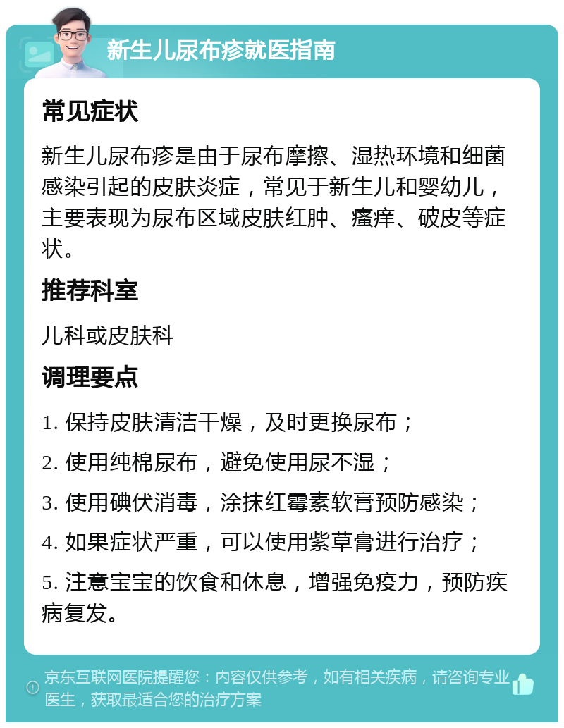 新生儿尿布疹就医指南 常见症状 新生儿尿布疹是由于尿布摩擦、湿热环境和细菌感染引起的皮肤炎症，常见于新生儿和婴幼儿，主要表现为尿布区域皮肤红肿、瘙痒、破皮等症状。 推荐科室 儿科或皮肤科 调理要点 1. 保持皮肤清洁干燥，及时更换尿布； 2. 使用纯棉尿布，避免使用尿不湿； 3. 使用碘伏消毒，涂抹红霉素软膏预防感染； 4. 如果症状严重，可以使用紫草膏进行治疗； 5. 注意宝宝的饮食和休息，增强免疫力，预防疾病复发。