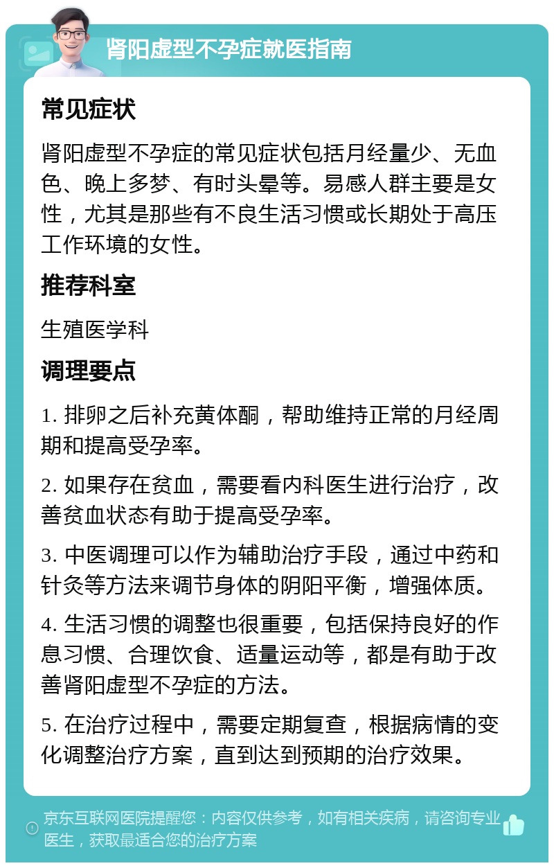 肾阳虚型不孕症就医指南 常见症状 肾阳虚型不孕症的常见症状包括月经量少、无血色、晚上多梦、有时头晕等。易感人群主要是女性，尤其是那些有不良生活习惯或长期处于高压工作环境的女性。 推荐科室 生殖医学科 调理要点 1. 排卵之后补充黄体酮，帮助维持正常的月经周期和提高受孕率。 2. 如果存在贫血，需要看内科医生进行治疗，改善贫血状态有助于提高受孕率。 3. 中医调理可以作为辅助治疗手段，通过中药和针灸等方法来调节身体的阴阳平衡，增强体质。 4. 生活习惯的调整也很重要，包括保持良好的作息习惯、合理饮食、适量运动等，都是有助于改善肾阳虚型不孕症的方法。 5. 在治疗过程中，需要定期复查，根据病情的变化调整治疗方案，直到达到预期的治疗效果。