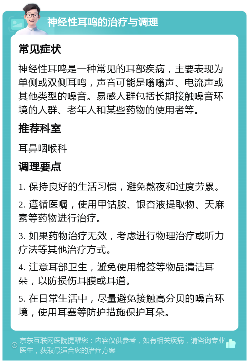 神经性耳鸣的治疗与调理 常见症状 神经性耳鸣是一种常见的耳部疾病，主要表现为单侧或双侧耳鸣，声音可能是嗡嗡声、电流声或其他类型的噪音。易感人群包括长期接触噪音环境的人群、老年人和某些药物的使用者等。 推荐科室 耳鼻咽喉科 调理要点 1. 保持良好的生活习惯，避免熬夜和过度劳累。 2. 遵循医嘱，使用甲钴胺、银杏液提取物、天麻素等药物进行治疗。 3. 如果药物治疗无效，考虑进行物理治疗或听力疗法等其他治疗方式。 4. 注意耳部卫生，避免使用棉签等物品清洁耳朵，以防损伤耳膜或耳道。 5. 在日常生活中，尽量避免接触高分贝的噪音环境，使用耳塞等防护措施保护耳朵。