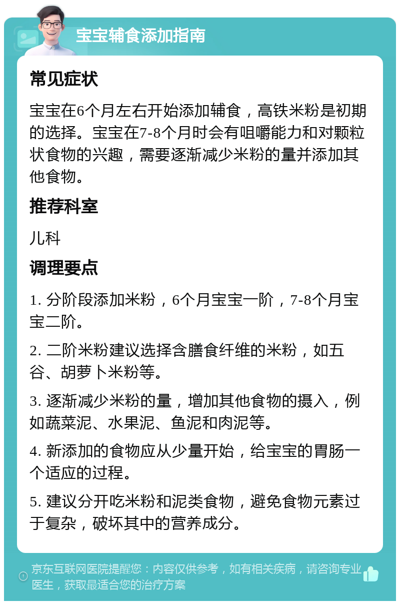 宝宝辅食添加指南 常见症状 宝宝在6个月左右开始添加辅食，高铁米粉是初期的选择。宝宝在7-8个月时会有咀嚼能力和对颗粒状食物的兴趣，需要逐渐减少米粉的量并添加其他食物。 推荐科室 儿科 调理要点 1. 分阶段添加米粉，6个月宝宝一阶，7-8个月宝宝二阶。 2. 二阶米粉建议选择含膳食纤维的米粉，如五谷、胡萝卜米粉等。 3. 逐渐减少米粉的量，增加其他食物的摄入，例如蔬菜泥、水果泥、鱼泥和肉泥等。 4. 新添加的食物应从少量开始，给宝宝的胃肠一个适应的过程。 5. 建议分开吃米粉和泥类食物，避免食物元素过于复杂，破坏其中的营养成分。