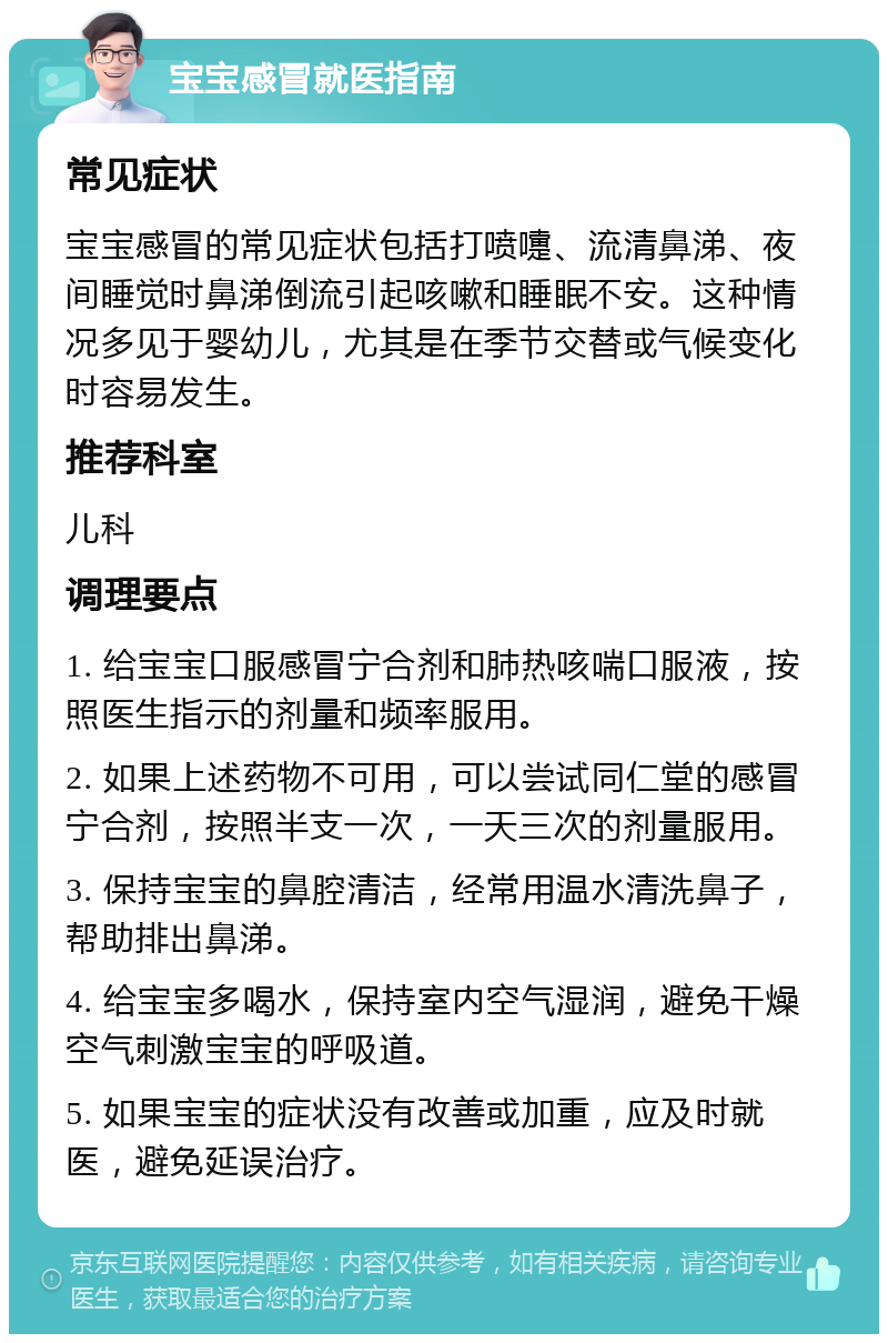 宝宝感冒就医指南 常见症状 宝宝感冒的常见症状包括打喷嚏、流清鼻涕、夜间睡觉时鼻涕倒流引起咳嗽和睡眠不安。这种情况多见于婴幼儿，尤其是在季节交替或气候变化时容易发生。 推荐科室 儿科 调理要点 1. 给宝宝口服感冒宁合剂和肺热咳喘口服液，按照医生指示的剂量和频率服用。 2. 如果上述药物不可用，可以尝试同仁堂的感冒宁合剂，按照半支一次，一天三次的剂量服用。 3. 保持宝宝的鼻腔清洁，经常用温水清洗鼻子，帮助排出鼻涕。 4. 给宝宝多喝水，保持室内空气湿润，避免干燥空气刺激宝宝的呼吸道。 5. 如果宝宝的症状没有改善或加重，应及时就医，避免延误治疗。