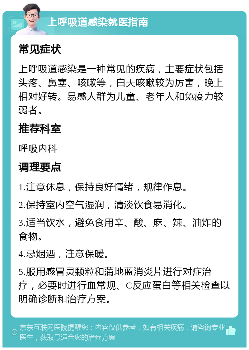 上呼吸道感染就医指南 常见症状 上呼吸道感染是一种常见的疾病，主要症状包括头疼、鼻塞、咳嗽等，白天咳嗽较为厉害，晚上相对好转。易感人群为儿童、老年人和免疫力较弱者。 推荐科室 呼吸内科 调理要点 1.注意休息，保持良好情绪，规律作息。 2.保持室内空气湿润，清淡饮食易消化。 3.适当饮水，避免食用辛、酸、麻、辣、油炸的食物。 4.忌烟酒，注意保暖。 5.服用感冒灵颗粒和蒲地蓝消炎片进行对症治疗，必要时进行血常规、C反应蛋白等相关检查以明确诊断和治疗方案。