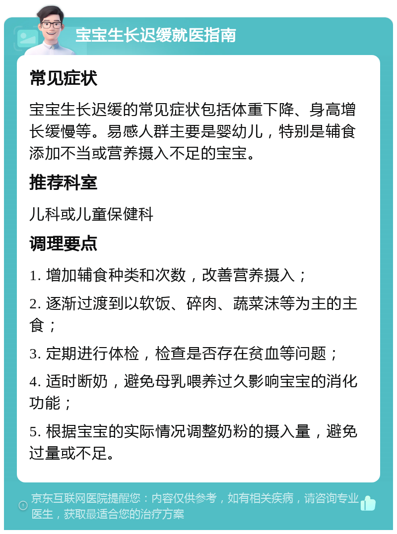 宝宝生长迟缓就医指南 常见症状 宝宝生长迟缓的常见症状包括体重下降、身高增长缓慢等。易感人群主要是婴幼儿，特别是辅食添加不当或营养摄入不足的宝宝。 推荐科室 儿科或儿童保健科 调理要点 1. 增加辅食种类和次数，改善营养摄入； 2. 逐渐过渡到以软饭、碎肉、蔬菜沫等为主的主食； 3. 定期进行体检，检查是否存在贫血等问题； 4. 适时断奶，避免母乳喂养过久影响宝宝的消化功能； 5. 根据宝宝的实际情况调整奶粉的摄入量，避免过量或不足。