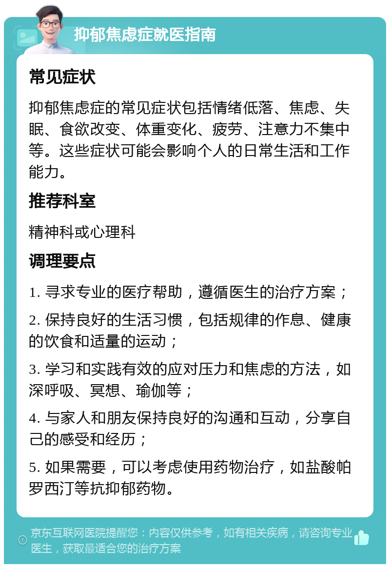 抑郁焦虑症就医指南 常见症状 抑郁焦虑症的常见症状包括情绪低落、焦虑、失眠、食欲改变、体重变化、疲劳、注意力不集中等。这些症状可能会影响个人的日常生活和工作能力。 推荐科室 精神科或心理科 调理要点 1. 寻求专业的医疗帮助，遵循医生的治疗方案； 2. 保持良好的生活习惯，包括规律的作息、健康的饮食和适量的运动； 3. 学习和实践有效的应对压力和焦虑的方法，如深呼吸、冥想、瑜伽等； 4. 与家人和朋友保持良好的沟通和互动，分享自己的感受和经历； 5. 如果需要，可以考虑使用药物治疗，如盐酸帕罗西汀等抗抑郁药物。