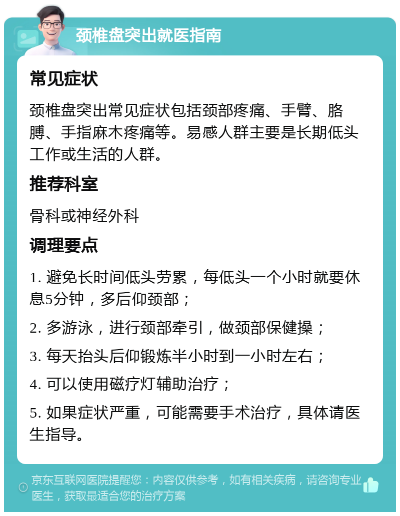 颈椎盘突出就医指南 常见症状 颈椎盘突出常见症状包括颈部疼痛、手臂、胳膊、手指麻木疼痛等。易感人群主要是长期低头工作或生活的人群。 推荐科室 骨科或神经外科 调理要点 1. 避免长时间低头劳累，每低头一个小时就要休息5分钟，多后仰颈部； 2. 多游泳，进行颈部牵引，做颈部保健操； 3. 每天抬头后仰锻炼半小时到一小时左右； 4. 可以使用磁疗灯辅助治疗； 5. 如果症状严重，可能需要手术治疗，具体请医生指导。