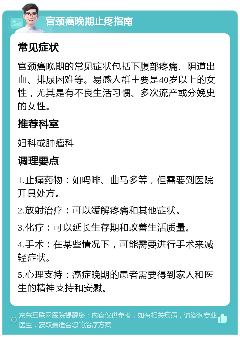 宫颈癌晚期止疼指南 常见症状 宫颈癌晚期的常见症状包括下腹部疼痛、阴道出血、排尿困难等。易感人群主要是40岁以上的女性，尤其是有不良生活习惯、多次流产或分娩史的女性。 推荐科室 妇科或肿瘤科 调理要点 1.止痛药物：如吗啡、曲马多等，但需要到医院开具处方。 2.放射治疗：可以缓解疼痛和其他症状。 3.化疗：可以延长生存期和改善生活质量。 4.手术：在某些情况下，可能需要进行手术来减轻症状。 5.心理支持：癌症晚期的患者需要得到家人和医生的精神支持和安慰。