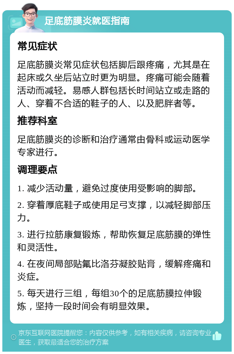 足底筋膜炎就医指南 常见症状 足底筋膜炎常见症状包括脚后跟疼痛，尤其是在起床或久坐后站立时更为明显。疼痛可能会随着活动而减轻。易感人群包括长时间站立或走路的人、穿着不合适的鞋子的人、以及肥胖者等。 推荐科室 足底筋膜炎的诊断和治疗通常由骨科或运动医学专家进行。 调理要点 1. 减少活动量，避免过度使用受影响的脚部。 2. 穿着厚底鞋子或使用足弓支撑，以减轻脚部压力。 3. 进行拉筋康复锻炼，帮助恢复足底筋膜的弹性和灵活性。 4. 在夜间局部贴氟比洛芬凝胶贴膏，缓解疼痛和炎症。 5. 每天进行三组，每组30个的足底筋膜拉伸锻炼，坚持一段时间会有明显效果。